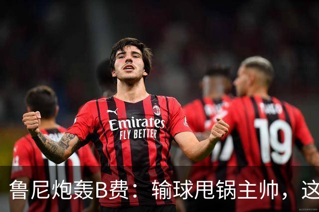 鲁尼炮轰B费：输球甩锅主帅，这批球员像婴儿